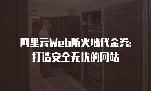 阿里云Web防火墙代金券：打造安全无忧的网站