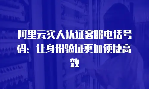 阿里云实人认证客服电话号码：让身份验证更加便捷高效