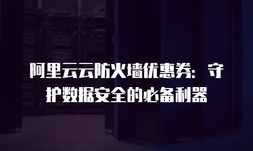 阿里云云防火墙优惠券：守护数据安全的必备利器