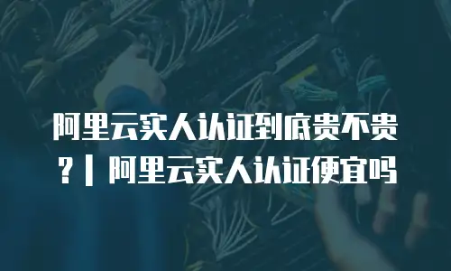 阿里云实人认证到底贵不贵？| 阿里云实人认证便宜吗