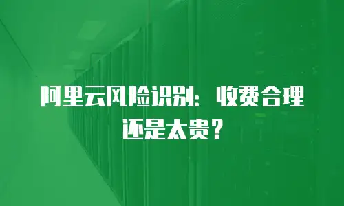 阿里云风险识别：收费合理还是太贵？