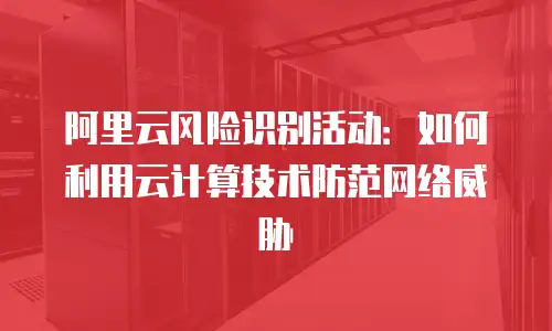阿里云风险识别活动：如何利用云计算技术防范网络威胁
