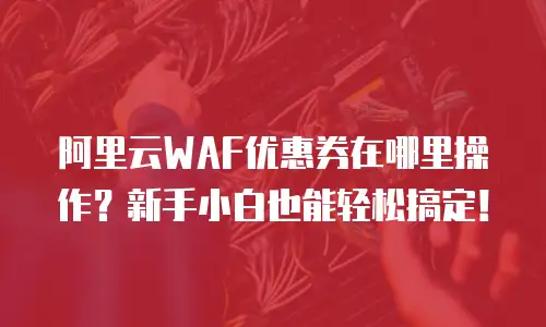 阿里云WAF优惠券在哪里操作？新手小白也能轻松搞定！
