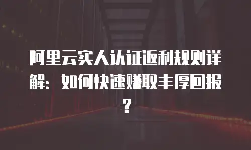 阿里云实人认证返利规则详解：如何快速赚取丰厚回报？