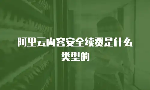阿里云内容安全续费是什么类型的