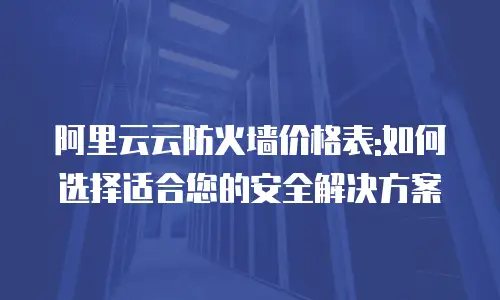 阿里云云防火墙价格表:如何选择适合您的安全解决方案