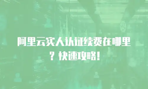 阿里云实人认证续费在哪里？快速攻略！