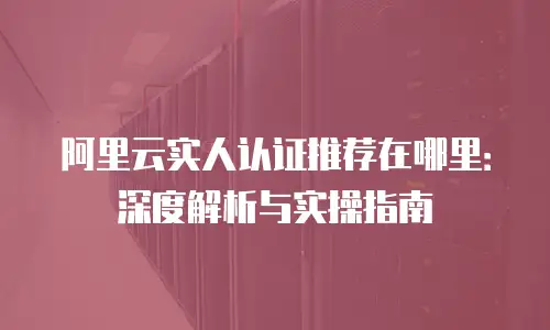 阿里云实人认证推荐在哪里：深度解析与实操指南