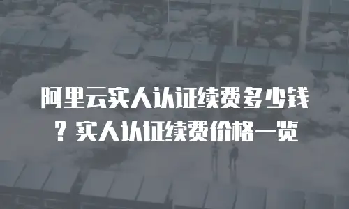 阿里云实人认证续费多少钱？实人认证续费价格一览