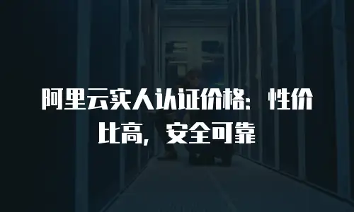 阿里云实人认证价格：性价比高，安全可靠