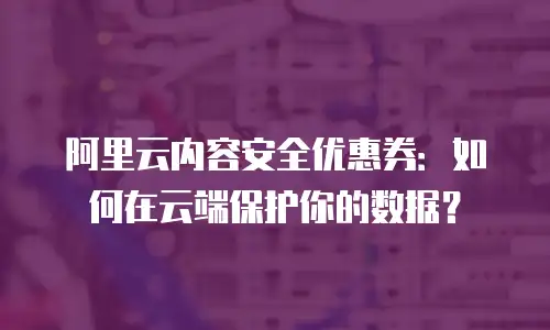 阿里云内容安全优惠券：如何在云端保护你的数据？