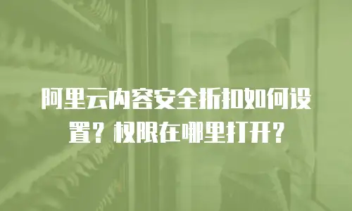 阿里云内容安全折扣如何设置？权限在哪里打开？