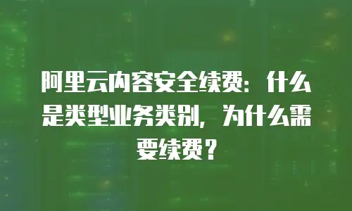 阿里云内容安全续费：什么是类型业务类别，为什么需要续费？