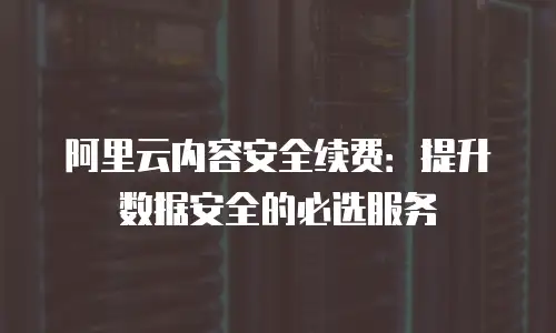 阿里云内容安全续费：提升数据安全的必选服务
