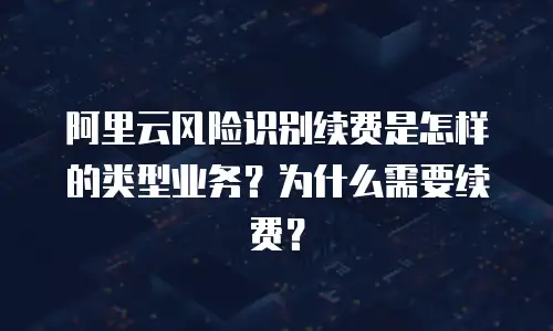 阿里云风险识别续费是怎样的类型业务？为什么需要续费？