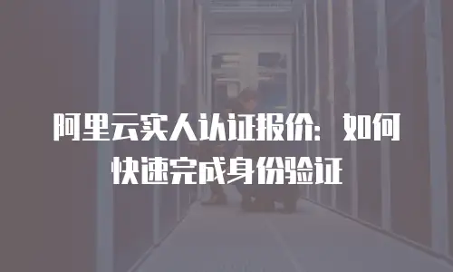 阿里云实人认证报价：如何快速完成身份验证