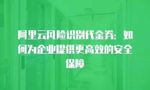 阿里云风险识别代金券：如何为企业提供更高效的安全保障