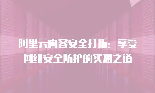 阿里云内容安全打折：享受网络安全防护的实惠之道