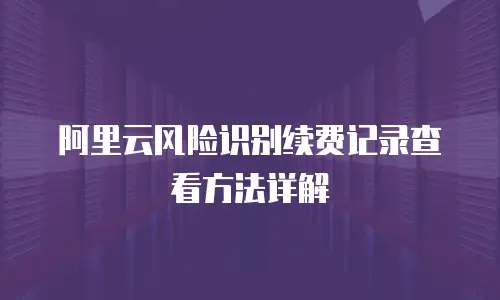 阿里云风险识别续费记录查看方法详解