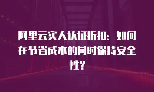阿里云实人认证折扣：如何在节省成本的同时保持安全性？