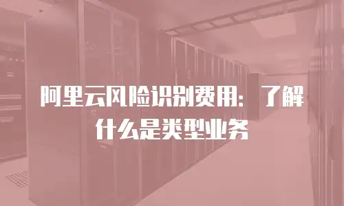 阿里云风险识别费用：了解什么是类型业务