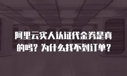 阿里云实人认证代金券是真的吗？为什么找不到订单？