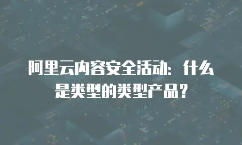 阿里云内容安全活动：什么是类型的类型产品？