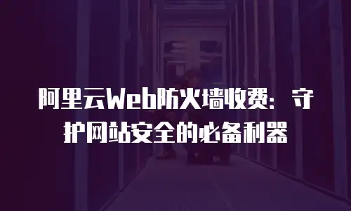 阿里云Web防火墙收费：守护网站安全的必备利器