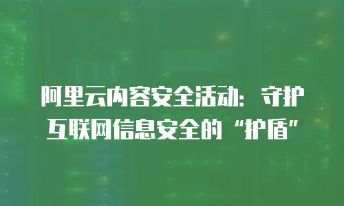 阿里云内容安全活动：守护互联网信息安全的“护盾”