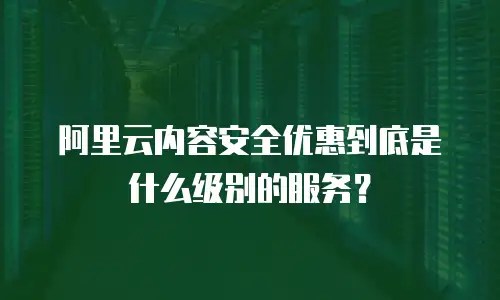 阿里云内容安全优惠到底是什么级别的服务？