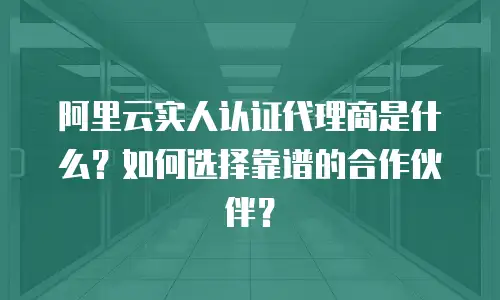 阿里云实人认证代理商是什么？如何选择靠谱的合作伙伴？