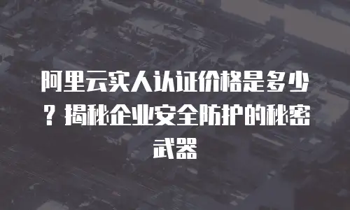 阿里云实人认证价格是多少？揭秘企业安全防护的秘密武器