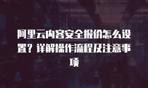 阿里云内容安全报价怎么设置？详解操作流程及注意事项