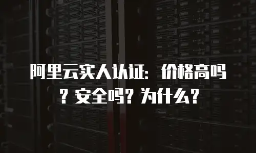 阿里云实人认证：价格高吗？安全吗？为什么？