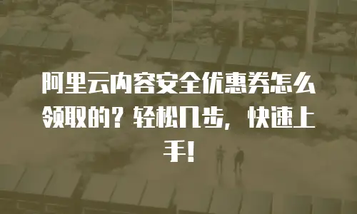 阿里云内容安全优惠券怎么领取的？轻松几步，快速上手！