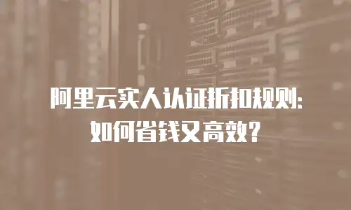阿里云实人认证折扣规则：如何省钱又高效？