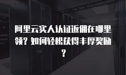 阿里云实人认证返佣在哪里领？如何轻松获得丰厚奖励？