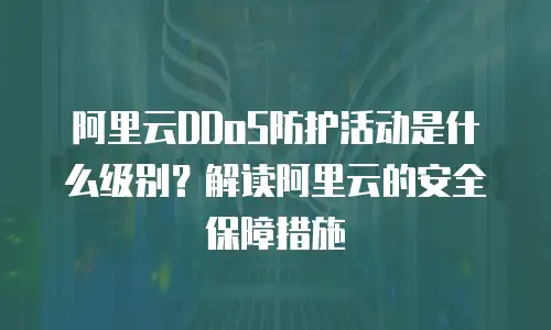 阿里云DDoS防护活动是什么级别？解读阿里云的安全保障措施