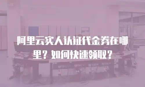 阿里云实人认证代金券在哪里？如何快速领取？
