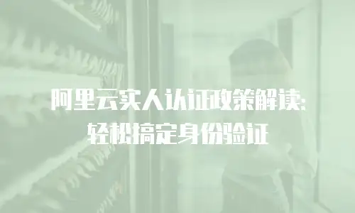阿里云实人认证政策解读：轻松搞定身份验证