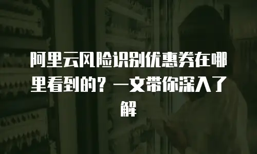 阿里云风险识别优惠券在哪里看到的？一文带你深入了解