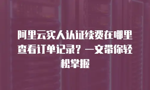 阿里云实人认证续费在哪里查看订单记录？一文带你轻松掌握