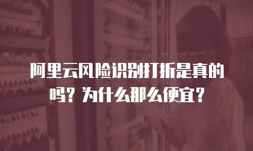 阿里云风险识别打折是真的吗？为什么那么便宜？