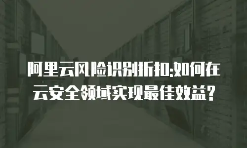 阿里云风险识别折扣:如何在云安全领域实现最佳效益?