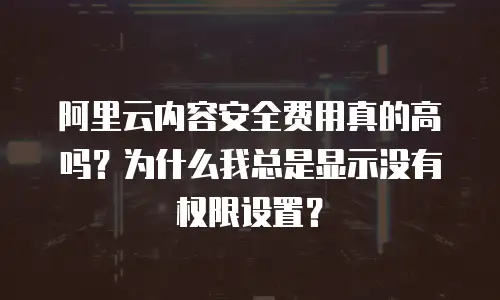 阿里云内容安全费用真的高吗？为什么我总是显示没有权限设置？