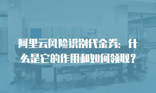阿里云风险识别代金券：什么是它的作用和如何领取？