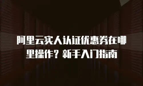 阿里云实人认证优惠券在哪里操作？新手入门指南