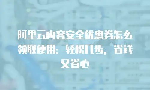 阿里云内容安全优惠券怎么领取使用：轻松几步，省钱又省心
