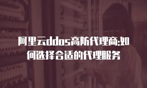 阿里云ddos高防代理商:如何选择合适的代理服务