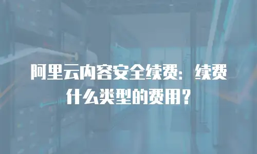 阿里云内容安全续费：续费什么类型的费用？